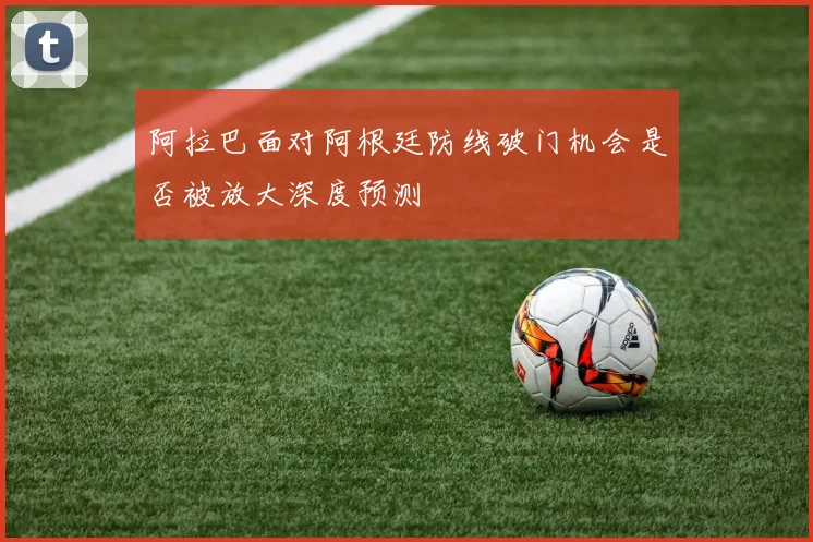 阿拉巴面对阿根廷防线破门机会是否被放大深度预测