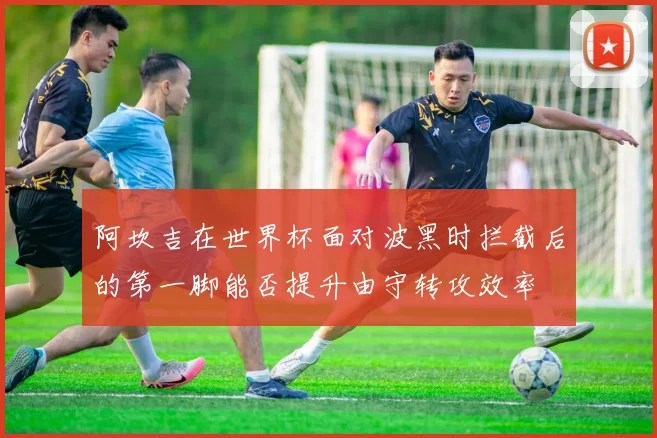 阿坎吉在世界杯面对波黑时拦截后的第一脚能否提升由守转攻效率