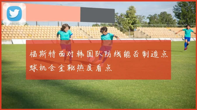福斯特面对韩国队防线能否制造点球机会金靴热度看点