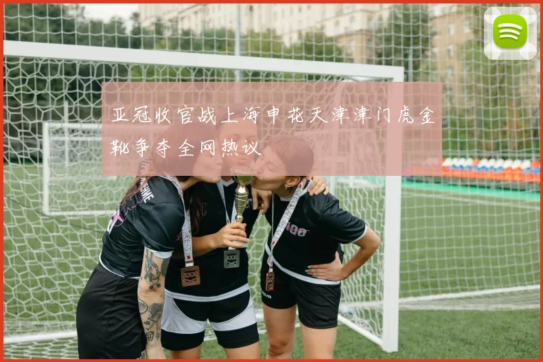 亚冠收官战上海申花天津津门虎金靴争夺全网热议