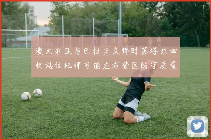 澳大利亚与巴拉圭交锋时苏塔尔回收站位纪律可能左右禁区防守质量