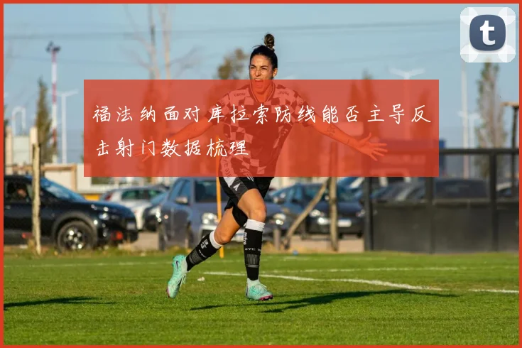 福法纳面对库拉索防线能否主导反击射门数据梳理