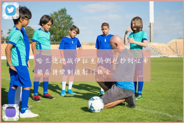哈兰德迎战伊拉克弱侧包抄到位率能否持续制造射门机会