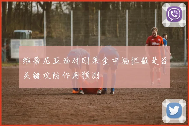 维蒂尼亚面对刚果金中场拦截是否关键攻防作用预测