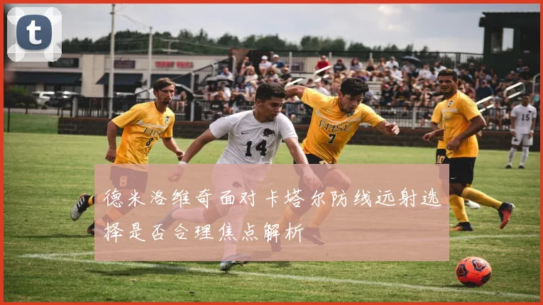 德米洛维奇面对卡塔尔防线远射选择是否合理焦点解析