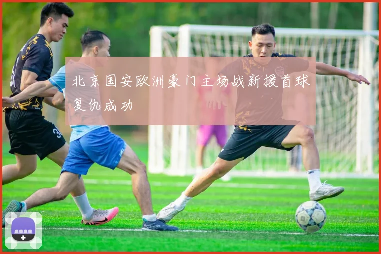 北京国安欧洲豪门主场战新援首球复仇成功