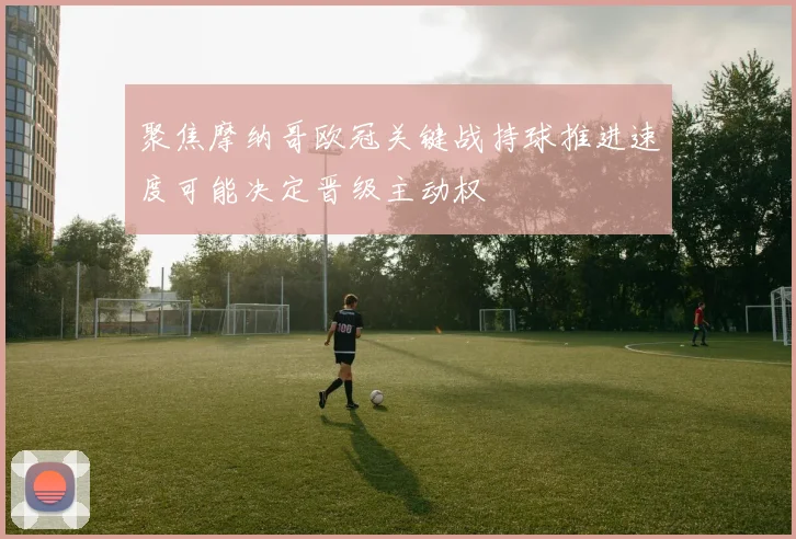 聚焦摩纳哥欧冠关键战持球推进速度可能决定晋级主动权