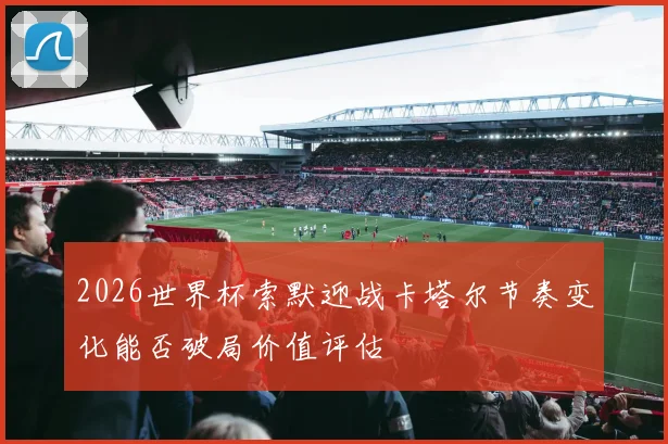 2026世界杯索默迎战卡塔尔节奏变化能否破局价值评估
