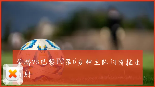 黄潜vs巴黎FC第6分钟主队门将挡出近射