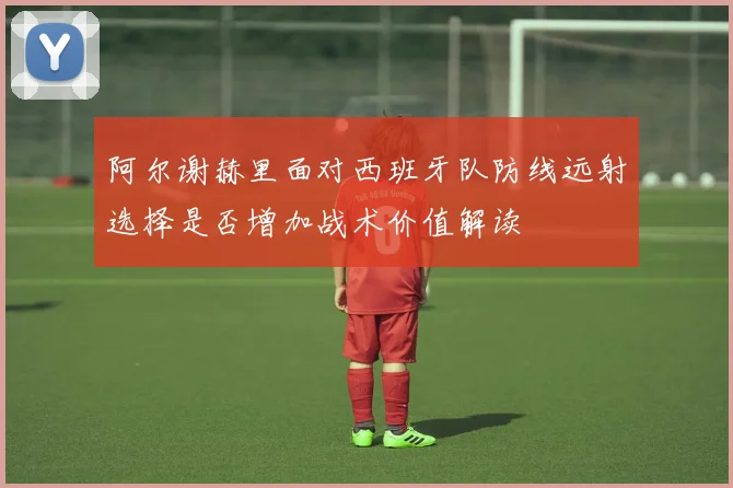 阿尔谢赫里面对西班牙队防线远射选择是否增加战术价值解读