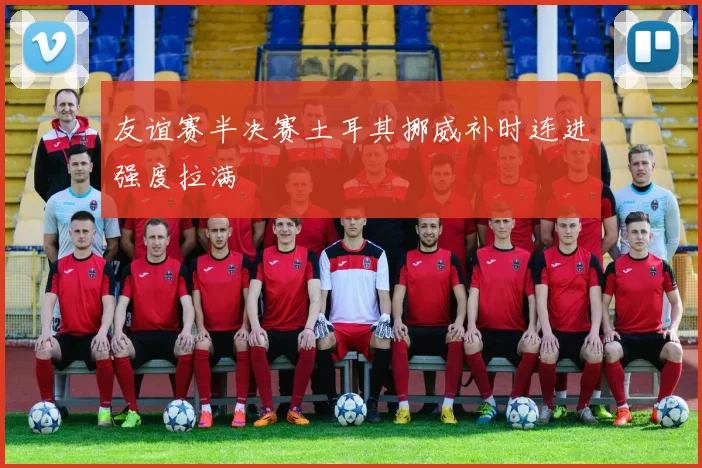 友谊赛半决赛土耳其挪威补时连进强度拉满