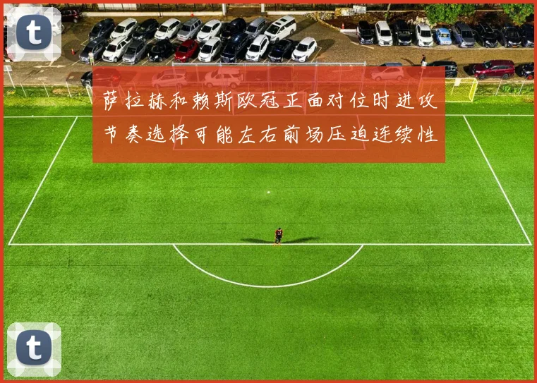 萨拉赫和赖斯欧冠正面对位时进攻节奏选择可能左右前场压迫连续性