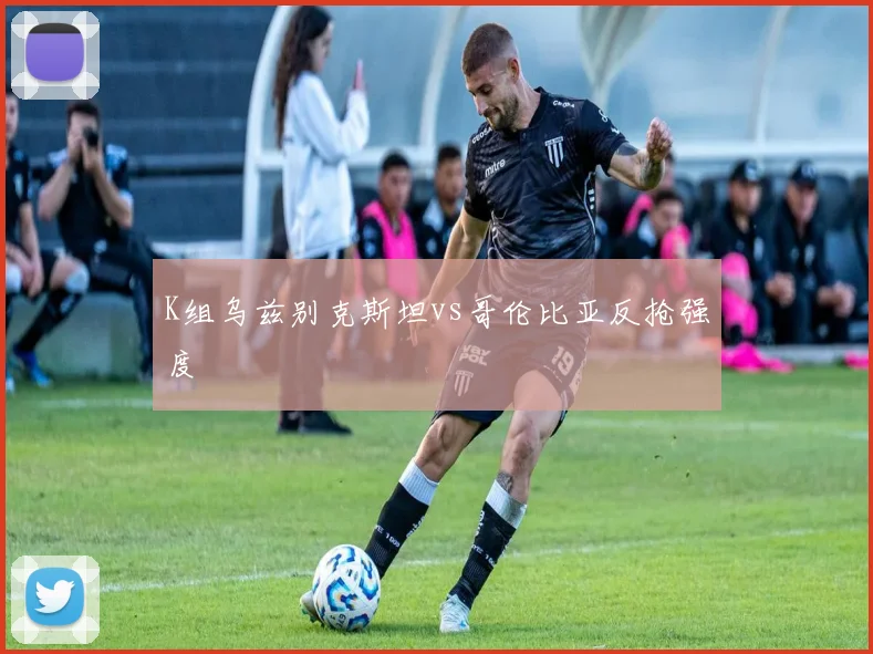 K组乌兹别克斯坦vs哥伦比亚反抢强度