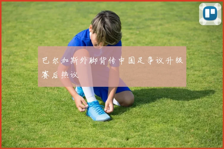 巴尔加斯外脚背传中国足争议升级赛后热议