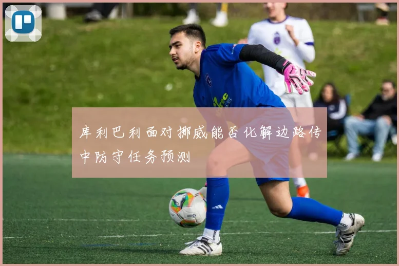 库利巴利面对挪威能否化解边路传中防守任务预测