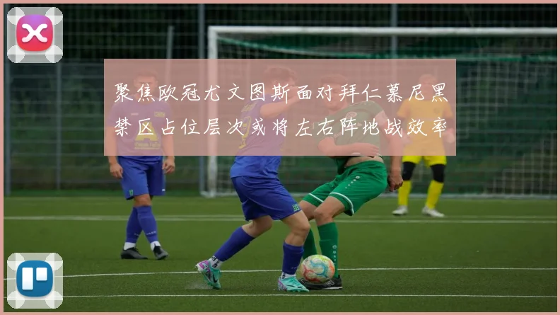 聚焦欧冠尤文图斯面对拜仁慕尼黑禁区占位层次或将左右阵地战效率