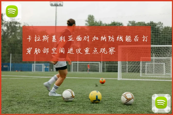 卡拉斯基利亚面对加纳防线能否打穿肋部空间进攻重点观察