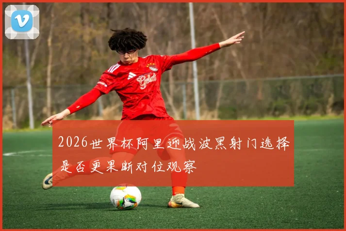2026世界杯阿里迎战波黑射门选择是否更果断对位观察