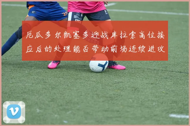 厄瓜多尔凯塞多迎战库拉索高位接应后的处理能否带动前场连续进攻