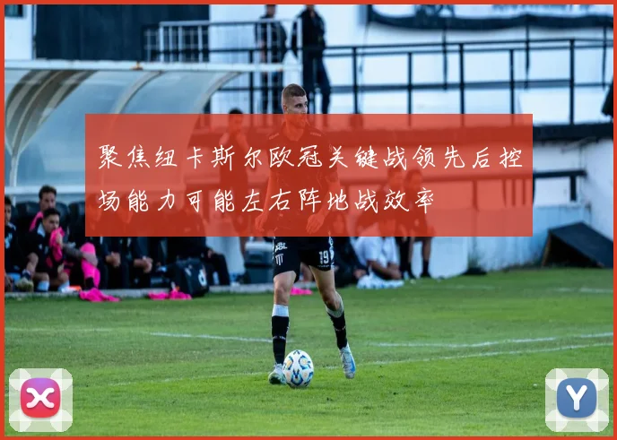 聚焦纽卡斯尔欧冠关键战领先后控场能力可能左右阵地战效率