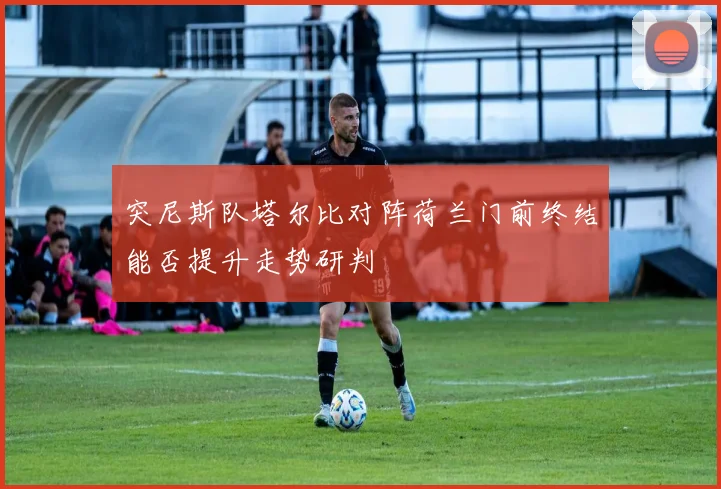 突尼斯队塔尔比对阵荷兰门前终结能否提升走势研判