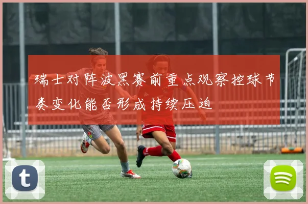 瑞士对阵波黑赛前重点观察控球节奏变化能否形成持续压迫