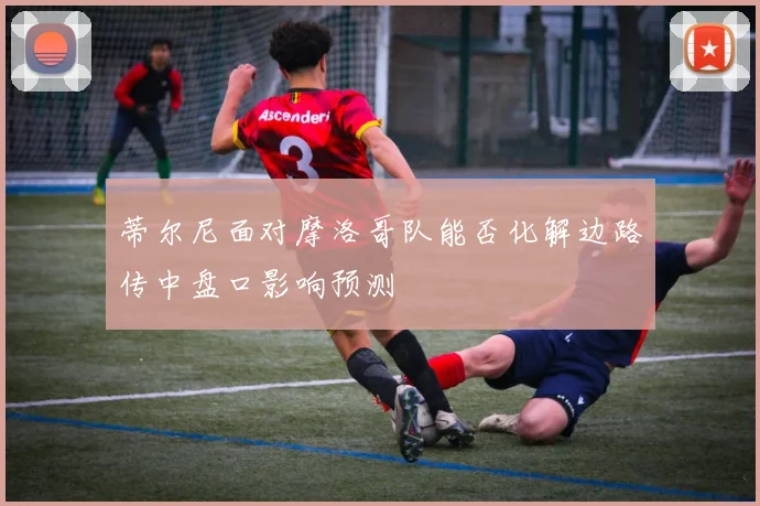 蒂尔尼面对摩洛哥队能否化解边路传中盘口影响预测