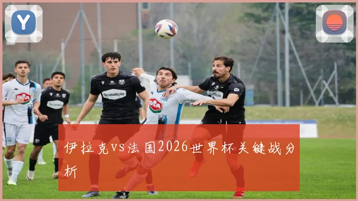 伊拉克vs法国2026世界杯关键战分析