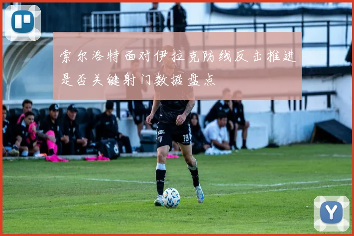 索尔洛特面对伊拉克防线反击推进是否关键射门数据盘点