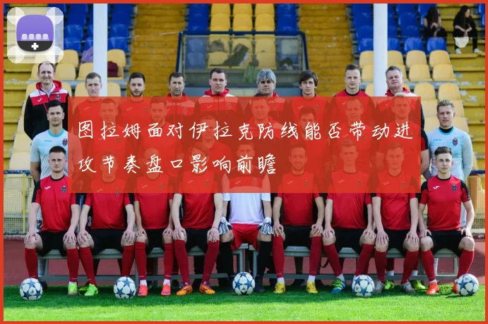 图拉姆面对伊拉克防线能否带动进攻节奏盘口影响前瞻