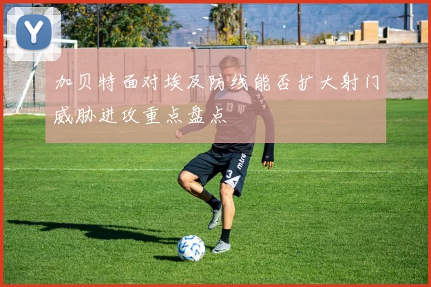 加贝特面对埃及防线能否扩大射门威胁进攻重点盘点