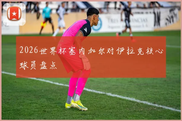 2026世界杯塞内加尔对伊拉克核心球员盘点