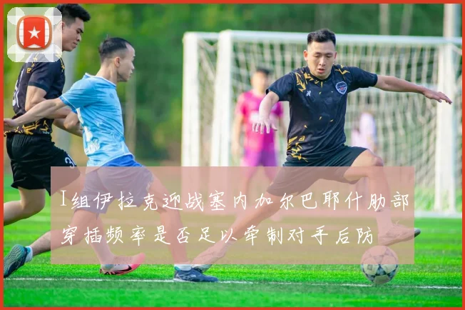 I组伊拉克迎战塞内加尔巴耶什肋部穿插频率是否足以牵制对手后防