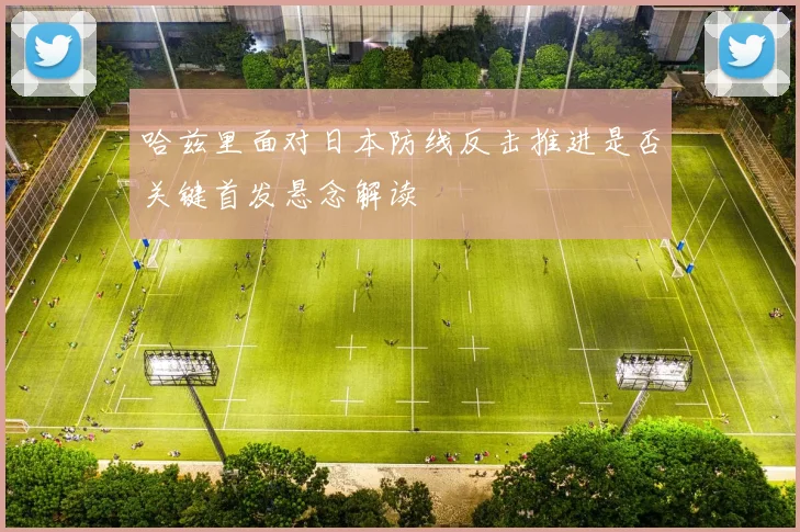哈兹里面对日本防线反击推进是否关键首发悬念解读