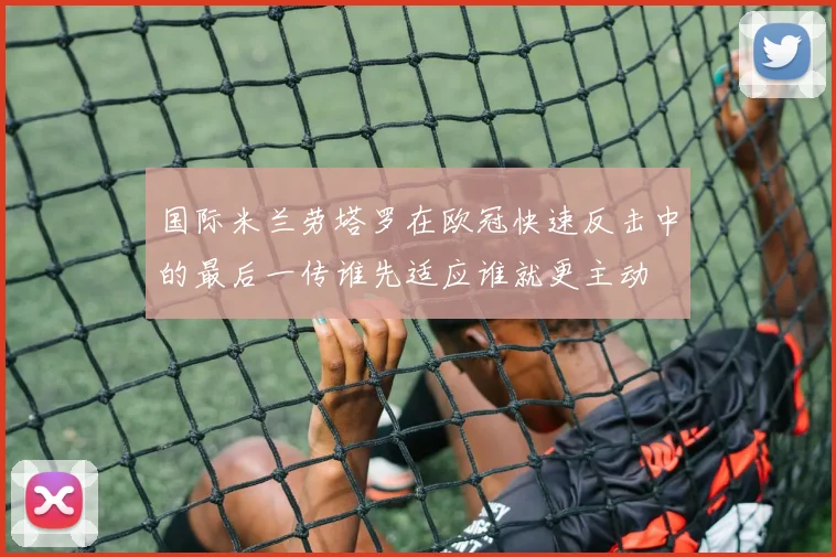 国际米兰劳塔罗在欧冠快速反击中的最后一传谁先适应谁就更主动