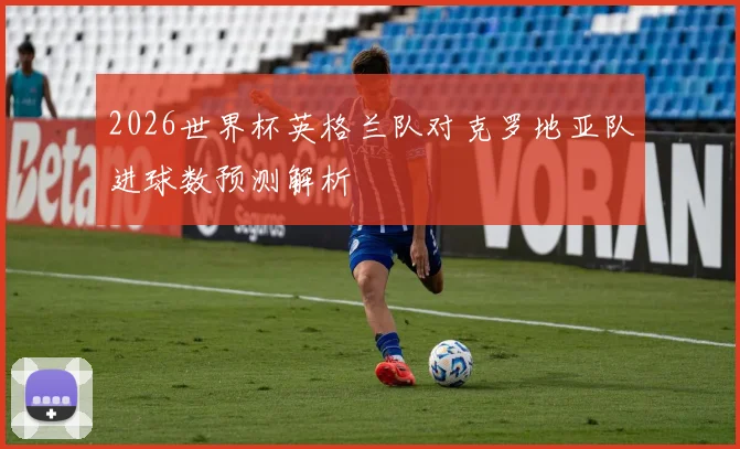 2026世界杯英格兰队对克罗地亚队进球数预测解析