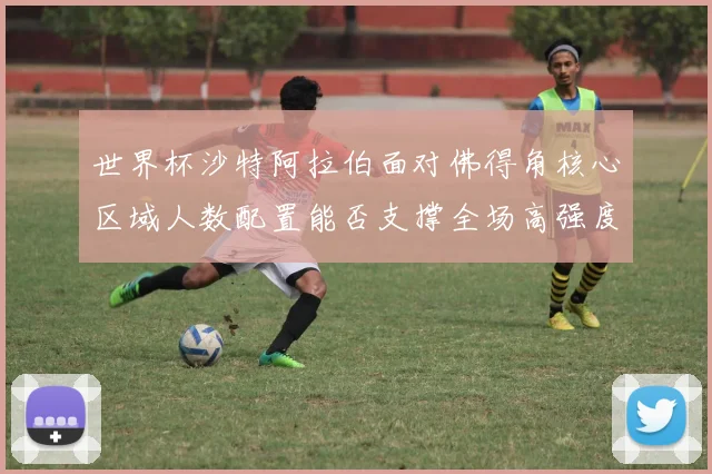 世界杯沙特阿拉伯面对佛得角核心区域人数配置能否支撑全场高强度